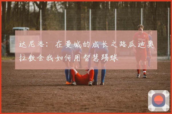 达尼洛：在曼城的成长之路瓜迪奥拉教会我如何用智慧踢球