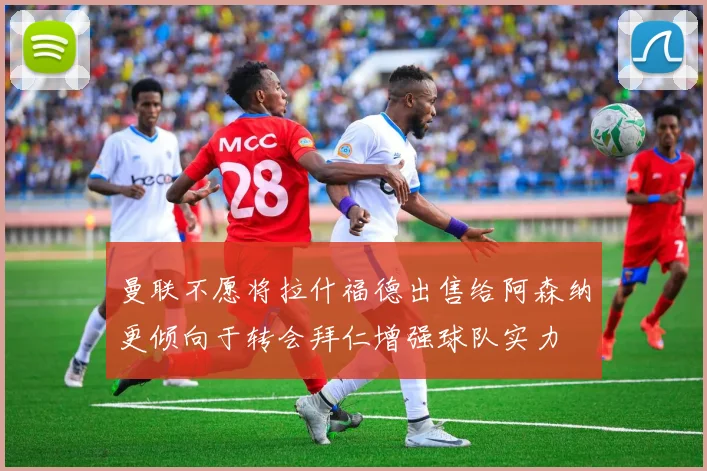 曼联不愿将拉什福德出售给阿森纳更倾向于转会拜仁增强球队实力