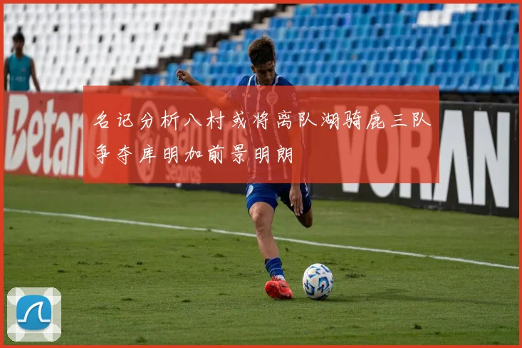 名记分析八村或将离队湖骑鹿三队争夺库明加前景明朗