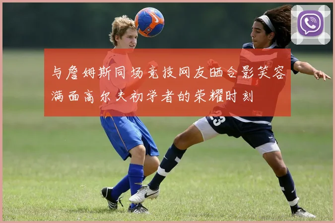与詹姆斯同场竞技网友晒合影笑容满面高尔夫初学者的荣耀时刻
