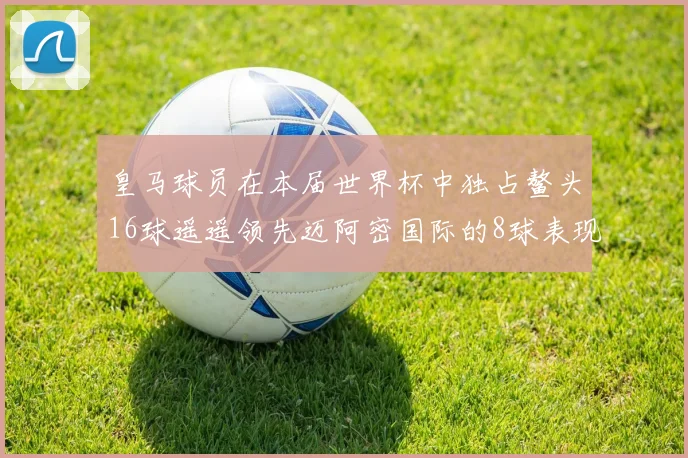 皇马球员在本届世界杯中独占鳌头16球遥遥领先迈阿密国际的8球表现