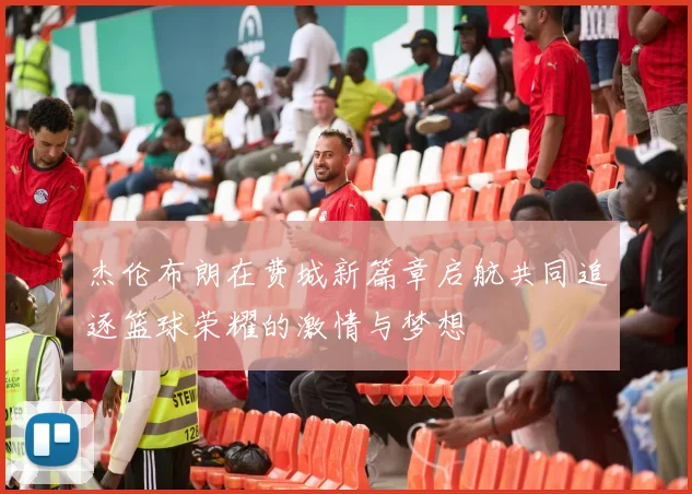 杰伦布朗在费城新篇章启航共同追逐篮球荣耀的激情与梦想