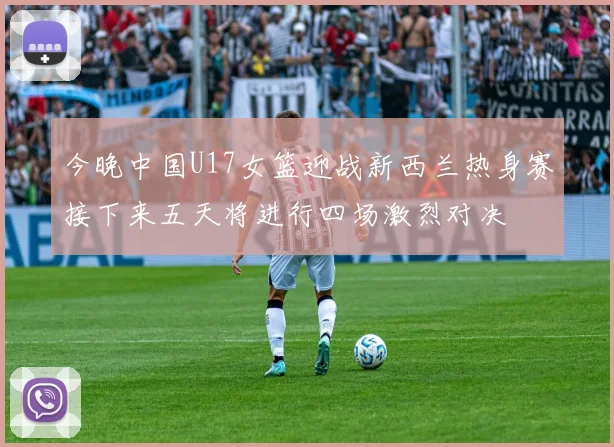 今晚中国U17女篮迎战新西兰热身赛接下来五天将进行四场激烈对决