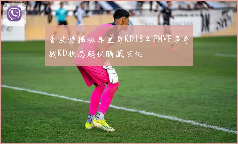 香波特揭秘库里与KD18年FMVP争夺战KD状态起伏暗藏玄机