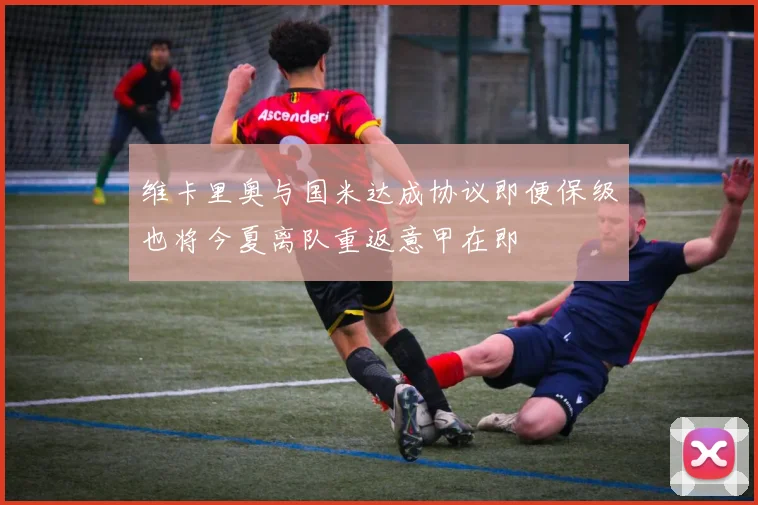 维卡里奥与国米达成协议即便保级也将今夏离队重返意甲在即