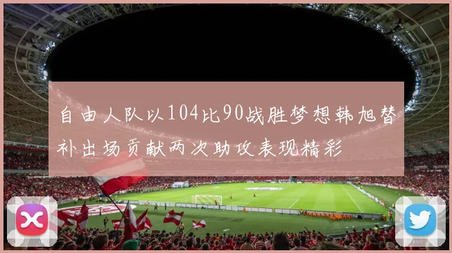 自由人队以104比90战胜梦想韩旭替补出场贡献两次助攻表现精彩