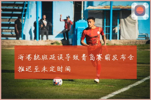 海港航班延误导致青岛赛前发布会推迟至未定时间