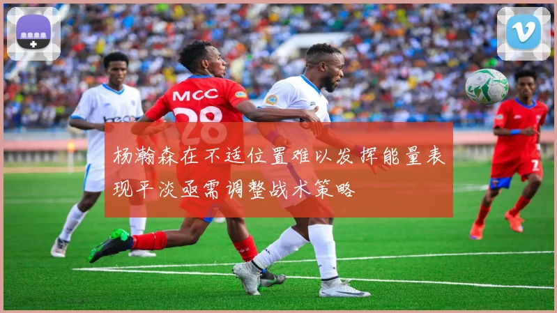 杨瀚森在不适位置难以发挥能量表现平淡亟需调整战术策略