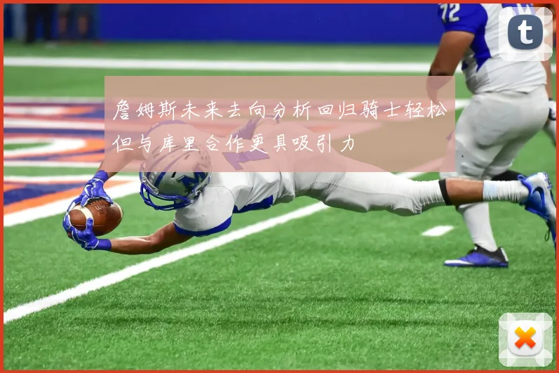 詹姆斯未来去向分析回归骑士轻松但与库里合作更具吸引力