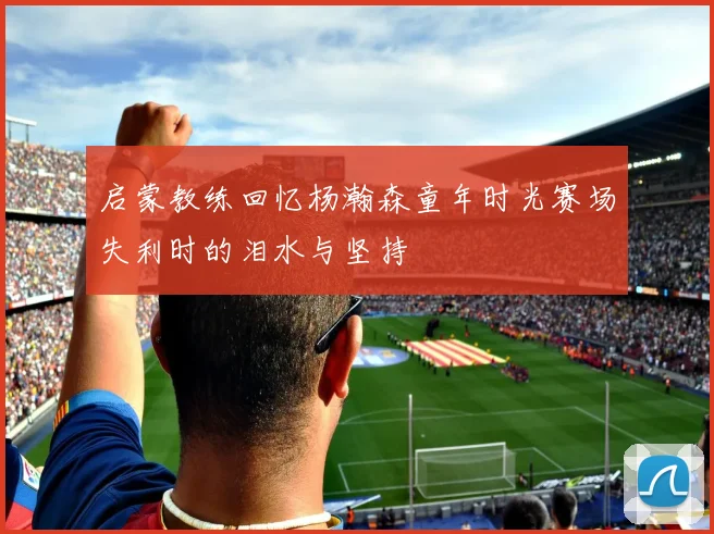 启蒙教练回忆杨瀚森童年时光赛场失利时的泪水与坚持