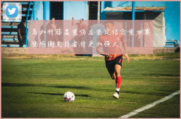 乌加特膝盖重伤后坚定信念重回赛场感谢支持者将更加强大